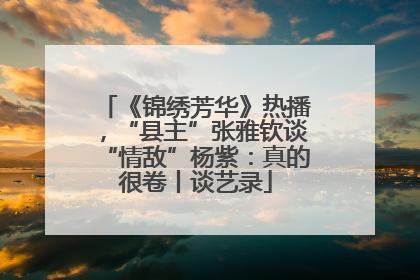 《锦绣芳华》热播，“县主”张雅钦谈“情敌”杨紫：真的很卷丨谈艺录