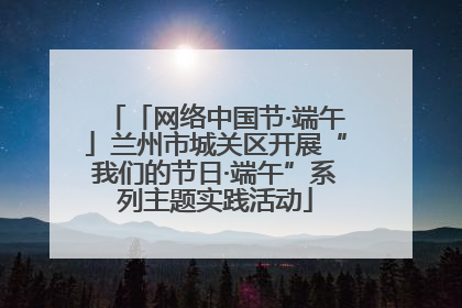 「网络中国节·端午」兰州市城关区开展“我们的节日·端午”系列主题实践活动
