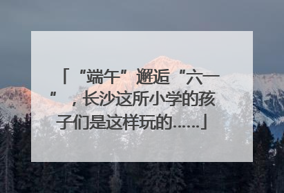 “端午”邂逅“六一”，长沙这所小学的孩子们是这样玩的……