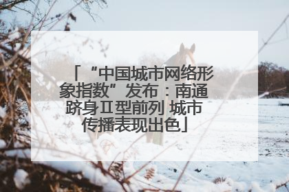 “中国城市网络形象指数”发布：南通跻身Ⅱ型前列 城市传播表现出色