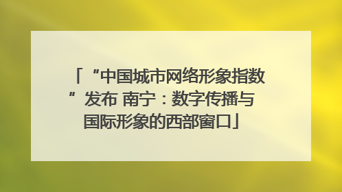 “中国城市网络形象指数”发布 南宁：数字传播与国际形象的西部窗口