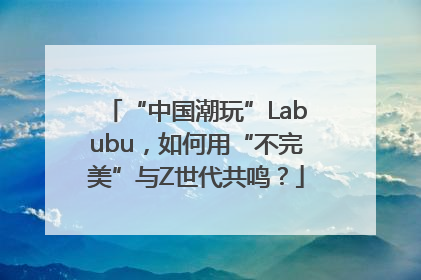 “中国潮玩”Labubu，如何用“不完美”与Z世代共鸣？