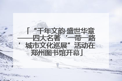 “千年文韵·盛世华章——四大名著‘一带一路’城市文化巡展”活动在郑州图书馆开幕