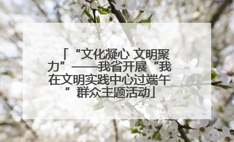 “文化凝心 文明聚力”——我省开展“我在文明实践中心过端午”群众主题活动