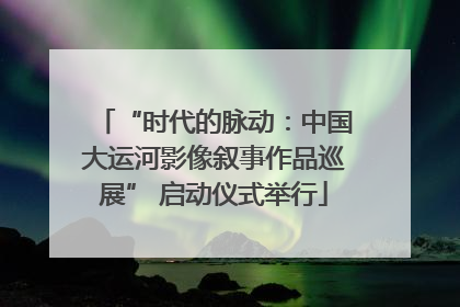 “时代的脉动：中国大运河影像叙事作品巡展” 启动仪式举行