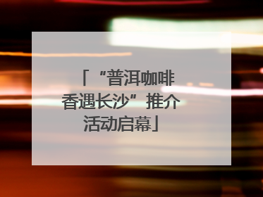“普洱咖啡 香遇长沙”推介活动启幕
