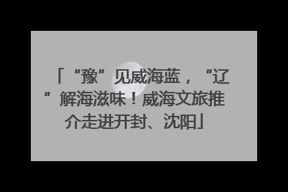 “豫”见威海蓝，“辽”解海滋味！威海文旅推介走进开封、沈阳