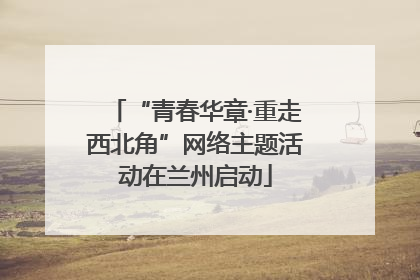“青春华章·重走西北角”网络主题活动在兰州启动
