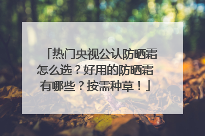 热门央视公认防晒霜怎么选？好用的防晒霜有哪些？按需种草！