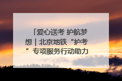 爱心送考 护航梦想｜北京地铁“护考”专项服务行动助力考生无忧赴考