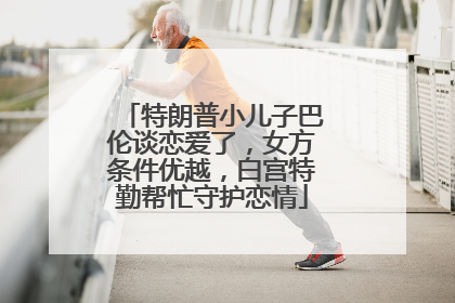 特朗普小儿子巴伦谈恋爱了，女方条件优越，白宫特勤帮忙守护恋情