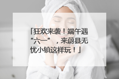 狂欢来袭！端午遇“六一”，来蔚县无忧小镇这样玩！