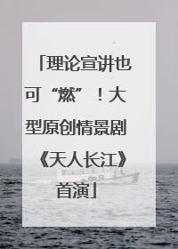 理论宣讲也可“燃”！大型原创情景剧《天人长江》首演