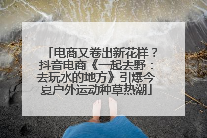 电商又卷出新花样？抖音电商《一起去野：去玩水的地方》引爆今夏户外运动种草热潮