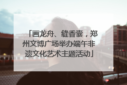 画龙舟、缝香囊，郑州文博广场举办端午非遗文化艺术主题活动