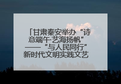 甘肃秦安举办“诗意端午·艺海扬帆”——“与人民同行”新时代文明实践文艺志愿服务活动