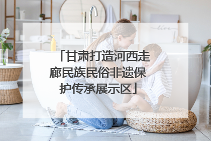 甘肃打造河西走廊民族民俗非遗保护传承展示区