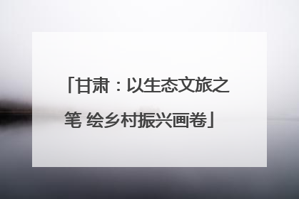 甘肃：以生态文旅之笔 绘乡村振兴画卷