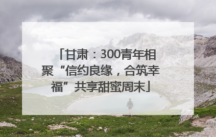 甘肃：300青年相聚“信约良缘，合筑幸福”共享甜蜜周末
