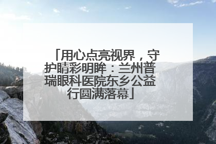 用心点亮视界，守护睛彩明眸：兰州普瑞眼科医院东乡公益行圆满落幕