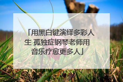 用黑白键演绎多彩人生 孤独症钢琴老师用音乐疗愈更多人
