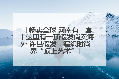 畅卖全球 河南有一套丨这里有一顶假发俏卖海外 许昌假发：编织时尚界“顶上艺术”