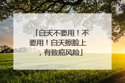 白天不要用！不要用！白天擦脸上，有致癌风险