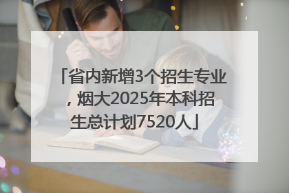 省内新增3个招生专业，烟大2025年本科招生总计划7520人