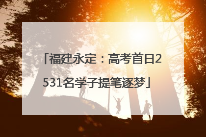 福建永定：高考首日2531名学子提笔逐梦