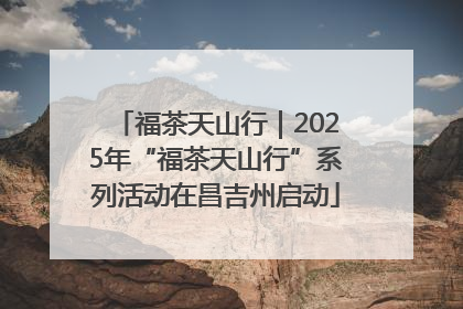 福茶天山行｜2025年“福茶天山行”系列活动在昌吉州启动
