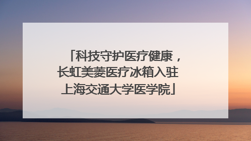 科技守护医疗健康，长虹美菱医疗冰箱入驻上海交通大学医学院