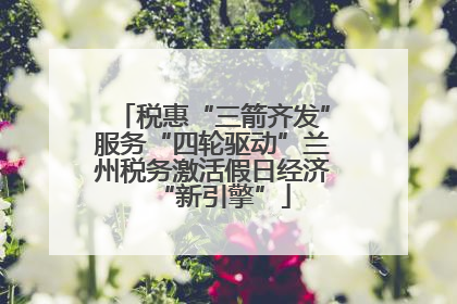 税惠“三箭齐发”服务“四轮驱动”兰州税务激活假日经济“新引擎”