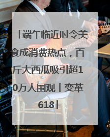 端午临近时令美食成消费热点，百斤大西瓜吸引超10万人围观丨变革618