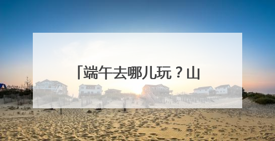 端午去哪儿玩？山东清凉版“绿野仙踪”“趁热”查收