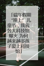 端午假期“撞上”儿童节，我省各大科技馆爆火 为何越来越多孩子爱上科技馆
