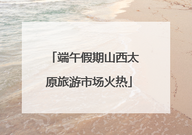 端午假期山西太原旅游市场火热