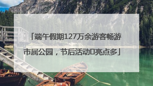 端午假期127万余游客畅游市属公园，节后活动﻿亮点多