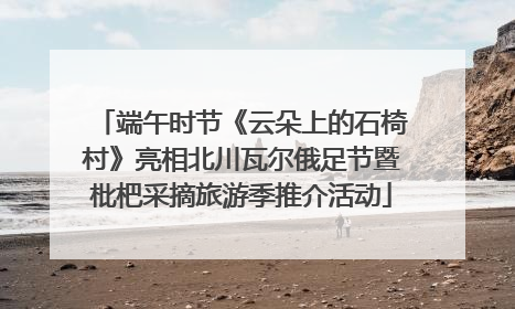端午时节《云朵上的石椅村》亮相北川瓦尔俄足节暨枇杷采摘旅游季推介活动