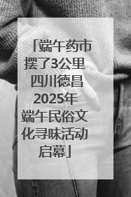 端午药市摆了3公里 四川德昌2025年端午民俗文化寻味活动启幕