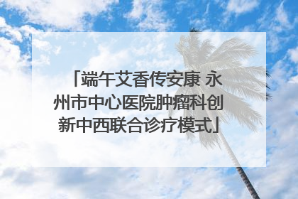 端午艾香传安康 永州市中心医院肿瘤科创新中西联合诊疗模式