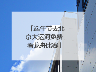 端午节去北京大运河免费看龙舟比赛