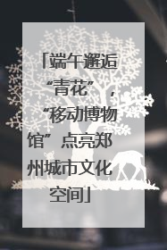 端午邂逅“青花”，“移动博物馆”点亮郑州城市文化空间