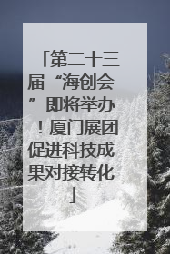 第二十三届“海创会”即将举办！厦门展团促进科技成果对接转化