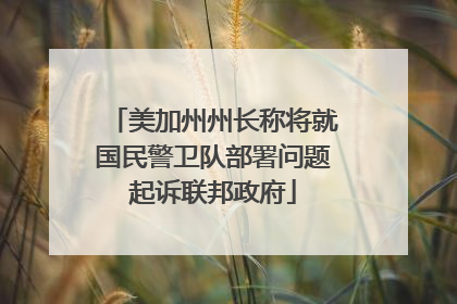 美加州州长称将就国民警卫队部署问题起诉联邦政府