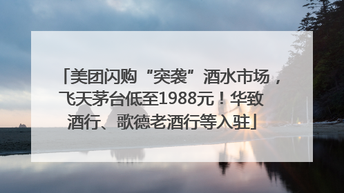 美团闪购“突袭”酒水市场，飞天茅台低至1988元！华致酒行、歌德老酒行等入驻