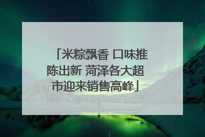 米粽飘香 口味推陈出新 菏泽各大超市迎来销售高峰