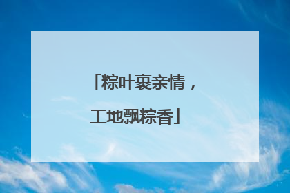 粽叶裹亲情，工地飘粽香