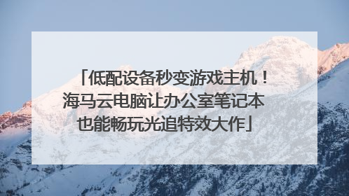 低配设备秒变游戏主机！海马云电脑让办公室笔记本也能畅玩光追特效大作