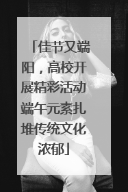 佳节又端阳，高校开展精彩活动端午元素扎堆传统文化浓郁