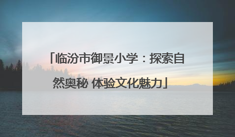 临汾市御景小学：探索自然奥秘 体验文化魅力